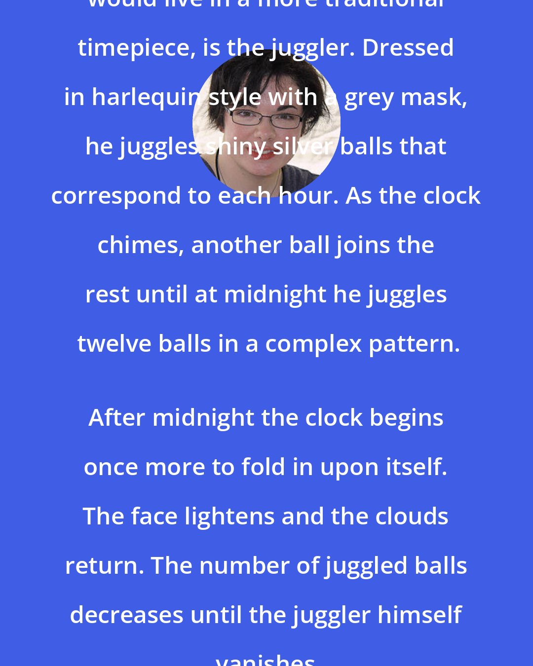 Erin Morgenstern: At the center, where a cuckoo bird would live in a more traditional timepiece, is the juggler. Dressed in harlequin style with a grey mask, he juggles shiny silver balls that correspond to each hour. As the clock chimes, another ball joins the rest until at midnight he juggles twelve balls in a complex pattern.
 After midnight the clock begins once more to fold in upon itself. The face lightens and the clouds return. The number of juggled balls decreases until the juggler himself vanishes.
 By noon it is a clock again, and no longer a dream.
