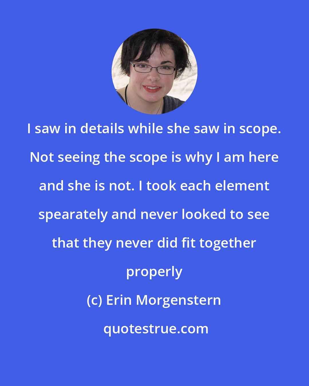 Erin Morgenstern: I saw in details while she saw in scope. Not seeing the scope is why I am here and she is not. I took each element spearately and never looked to see that they never did fit together properly
