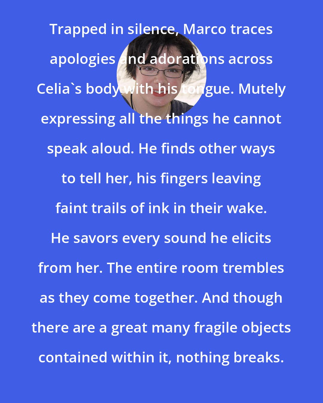 Erin Morgenstern: Trapped in silence, Marco traces apologies and adorations across Celia's body with his tongue. Mutely expressing all the things he cannot speak aloud. He finds other ways to tell her, his fingers leaving faint trails of ink in their wake. He savors every sound he elicits from her. The entire room trembles as they come together. And though there are a great many fragile objects contained within it, nothing breaks.