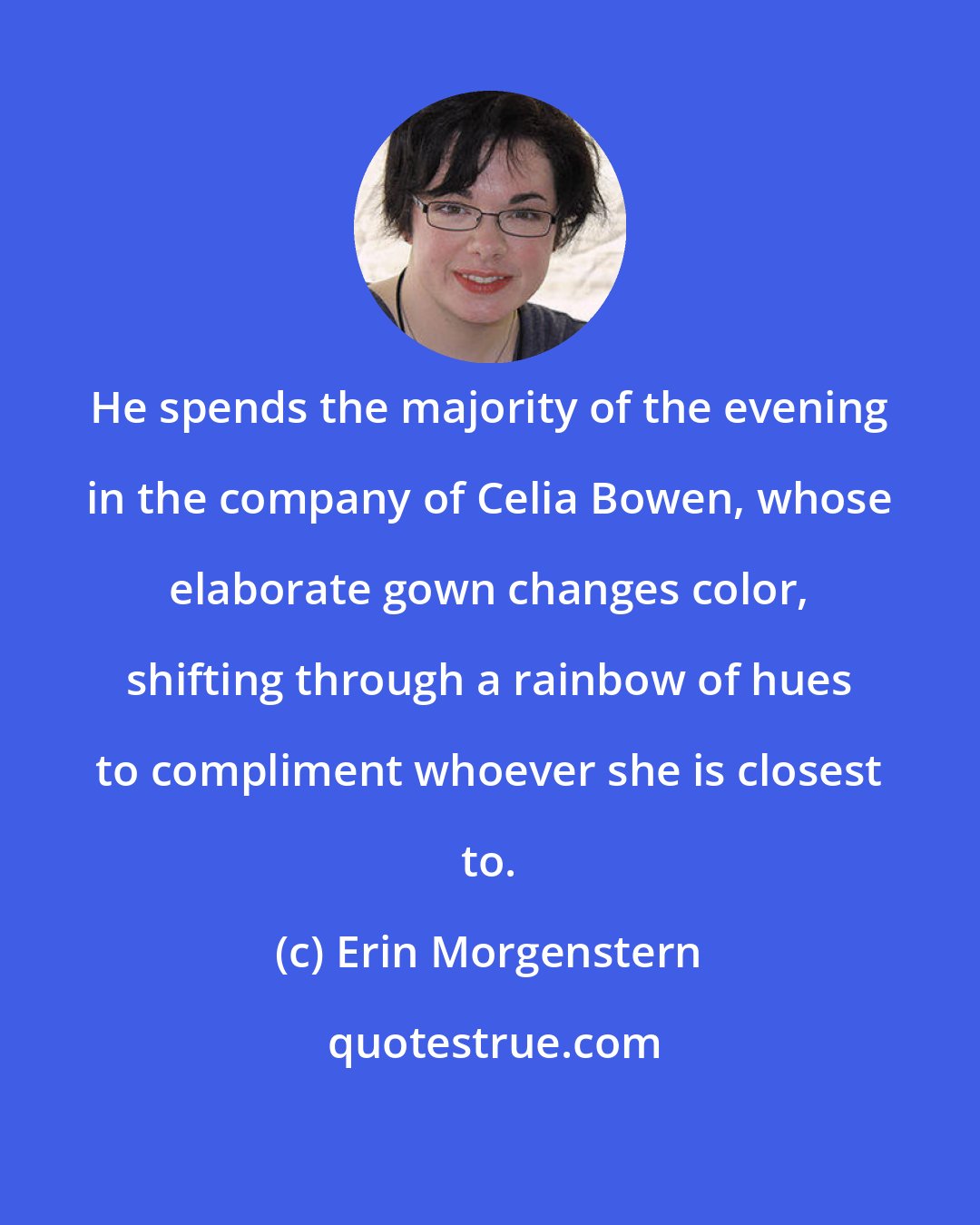 Erin Morgenstern: He spends the majority of the evening in the company of Celia Bowen, whose elaborate gown changes color, shifting through a rainbow of hues to compliment whoever she is closest to.
