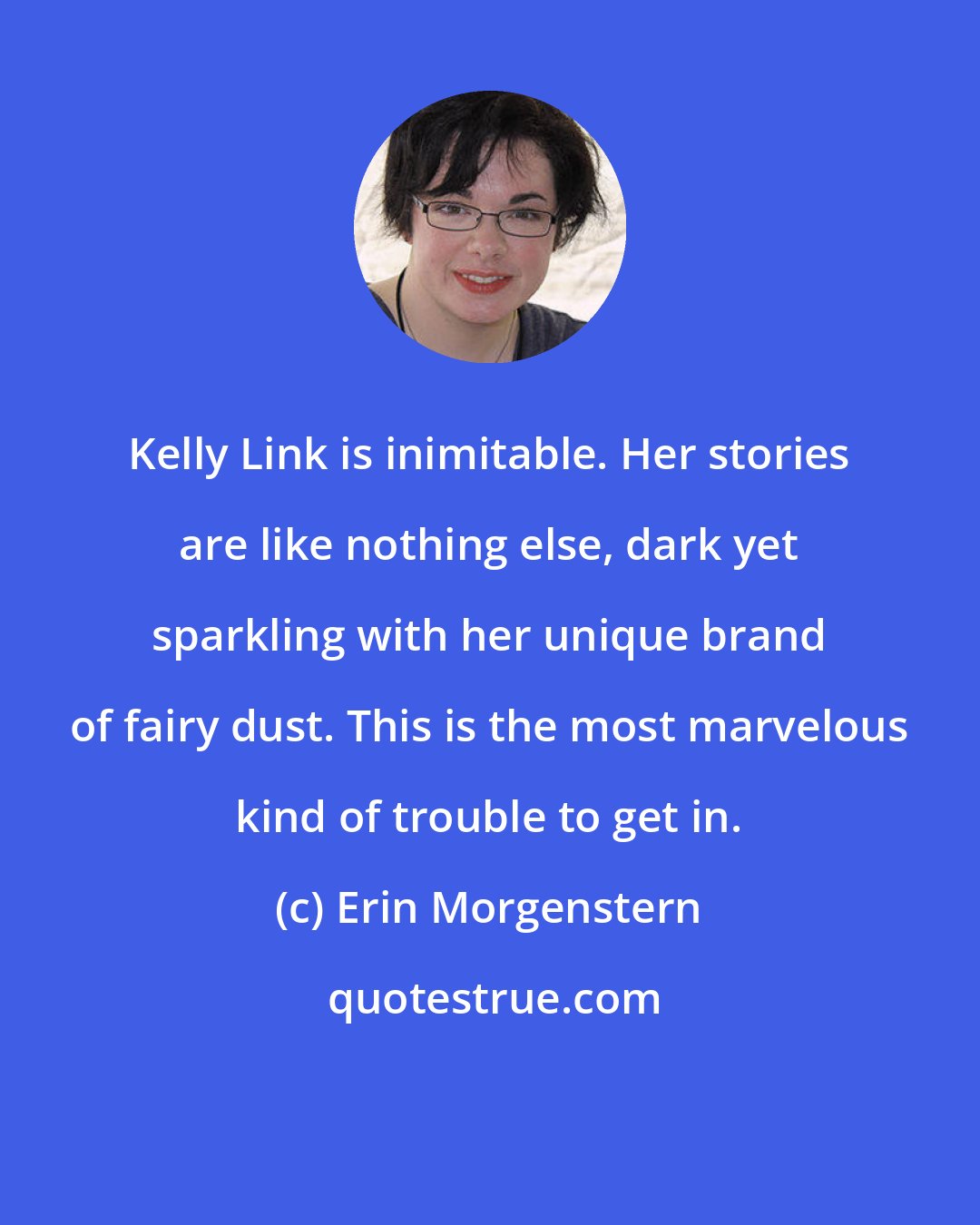 Erin Morgenstern: Kelly Link is inimitable. Her stories are like nothing else, dark yet sparkling with her unique brand of fairy dust. This is the most marvelous kind of trouble to get in.