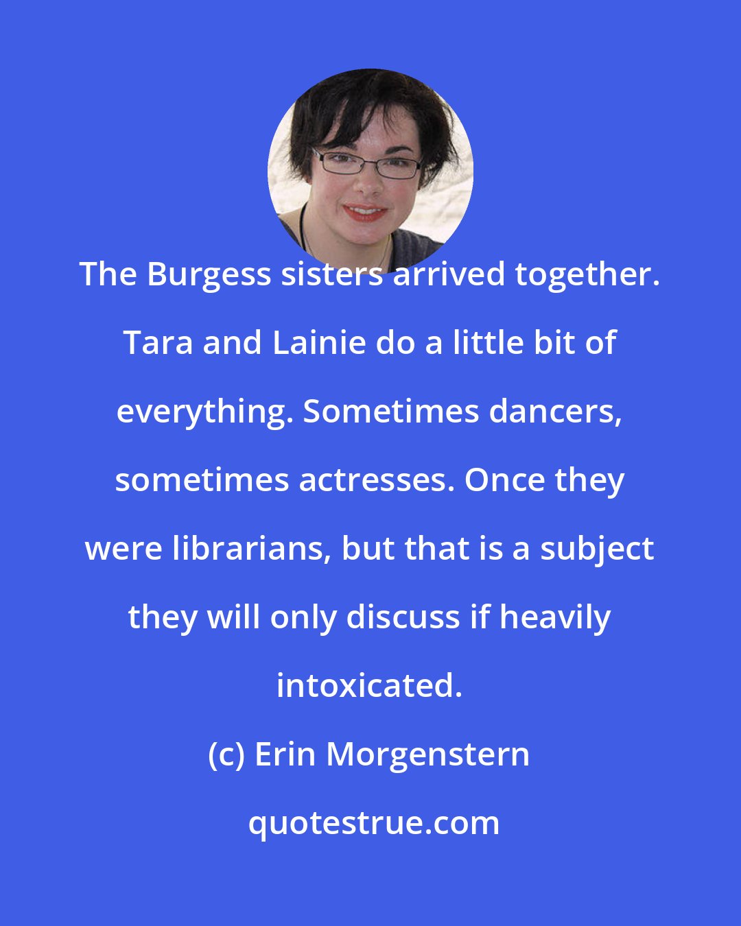 Erin Morgenstern: The Burgess sisters arrived together. Tara and Lainie do a little bit of everything. Sometimes dancers, sometimes actresses. Once they were librarians, but that is a subject they will only discuss if heavily intoxicated.