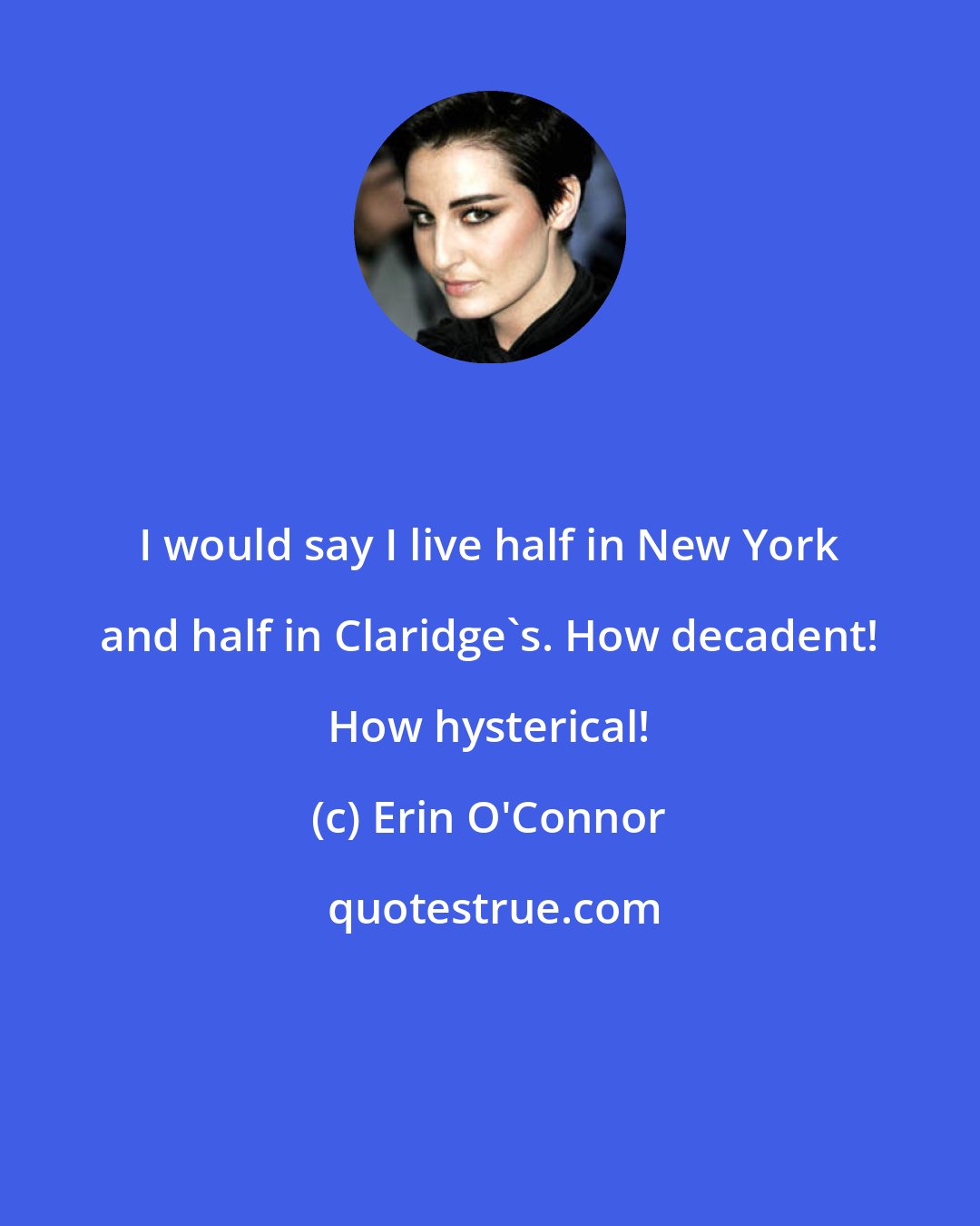 Erin O'Connor: I would say I live half in New York and half in Claridge's. How decadent! How hysterical!