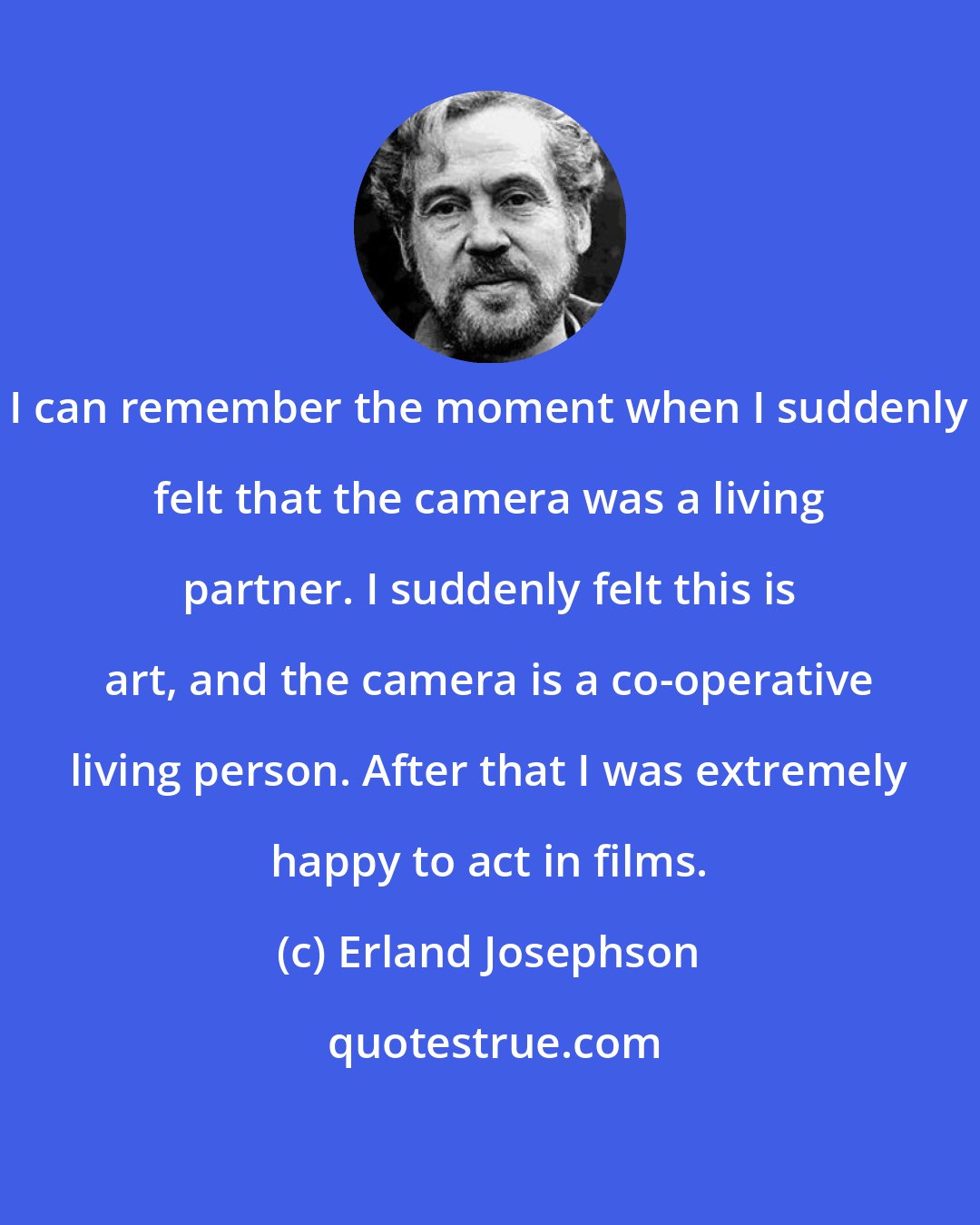 Erland Josephson: I can remember the moment when I suddenly felt that the camera was a living partner. I suddenly felt this is art, and the camera is a co-operative living person. After that I was extremely happy to act in films.