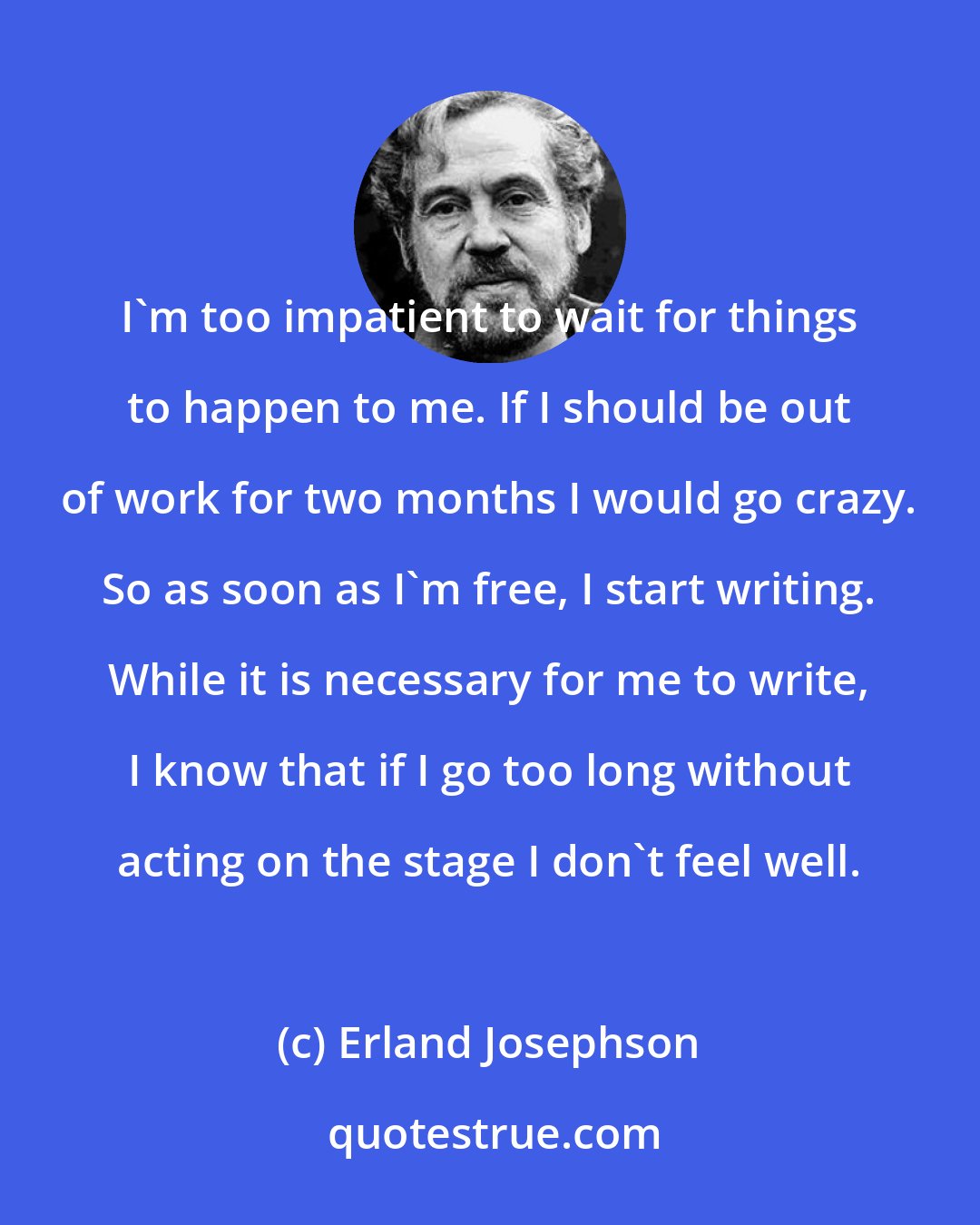 Erland Josephson: I'm too impatient to wait for things to happen to me. If I should be out of work for two months I would go crazy. So as soon as I'm free, I start writing. While it is necessary for me to write, I know that if I go too long without acting on the stage I don't feel well.