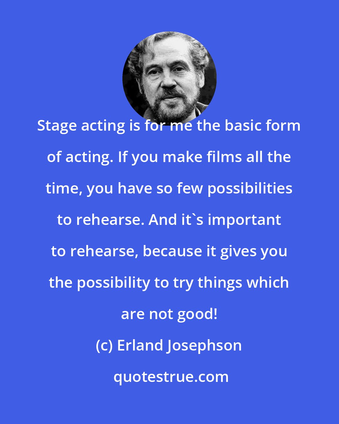 Erland Josephson: Stage acting is for me the basic form of acting. If you make films all the time, you have so few possibilities to rehearse. And it's important to rehearse, because it gives you the possibility to try things which are not good!