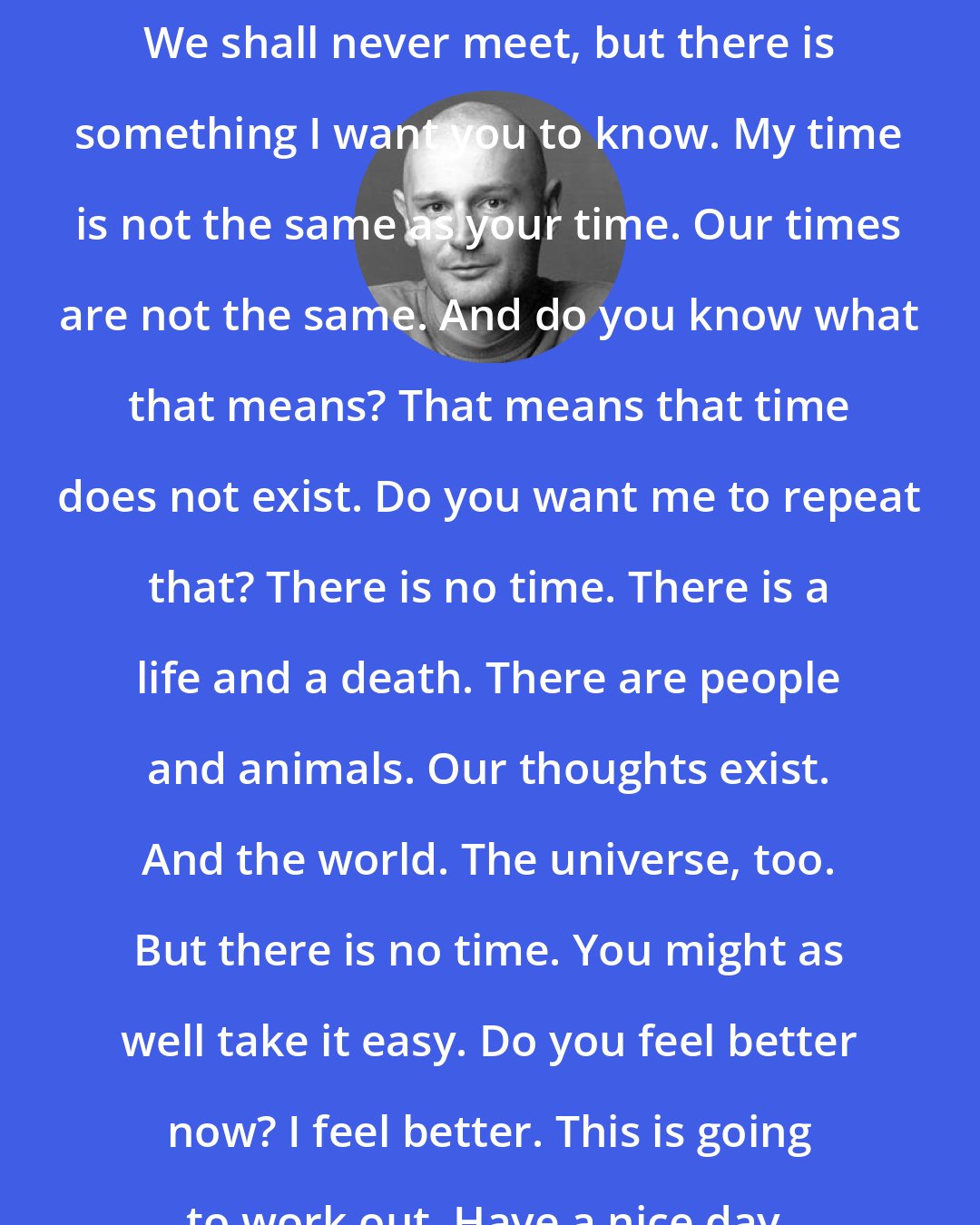 Erlend Loe: We shall never meet, but there is something I want you to know. My time is not the same as your time. Our times are not the same. And do you know what that means? That means that time does not exist. Do you want me to repeat that? There is no time. There is a life and a death. There are people and animals. Our thoughts exist. And the world. The universe, too. But there is no time. You might as well take it easy. Do you feel better now? I feel better. This is going to work out. Have a nice day.