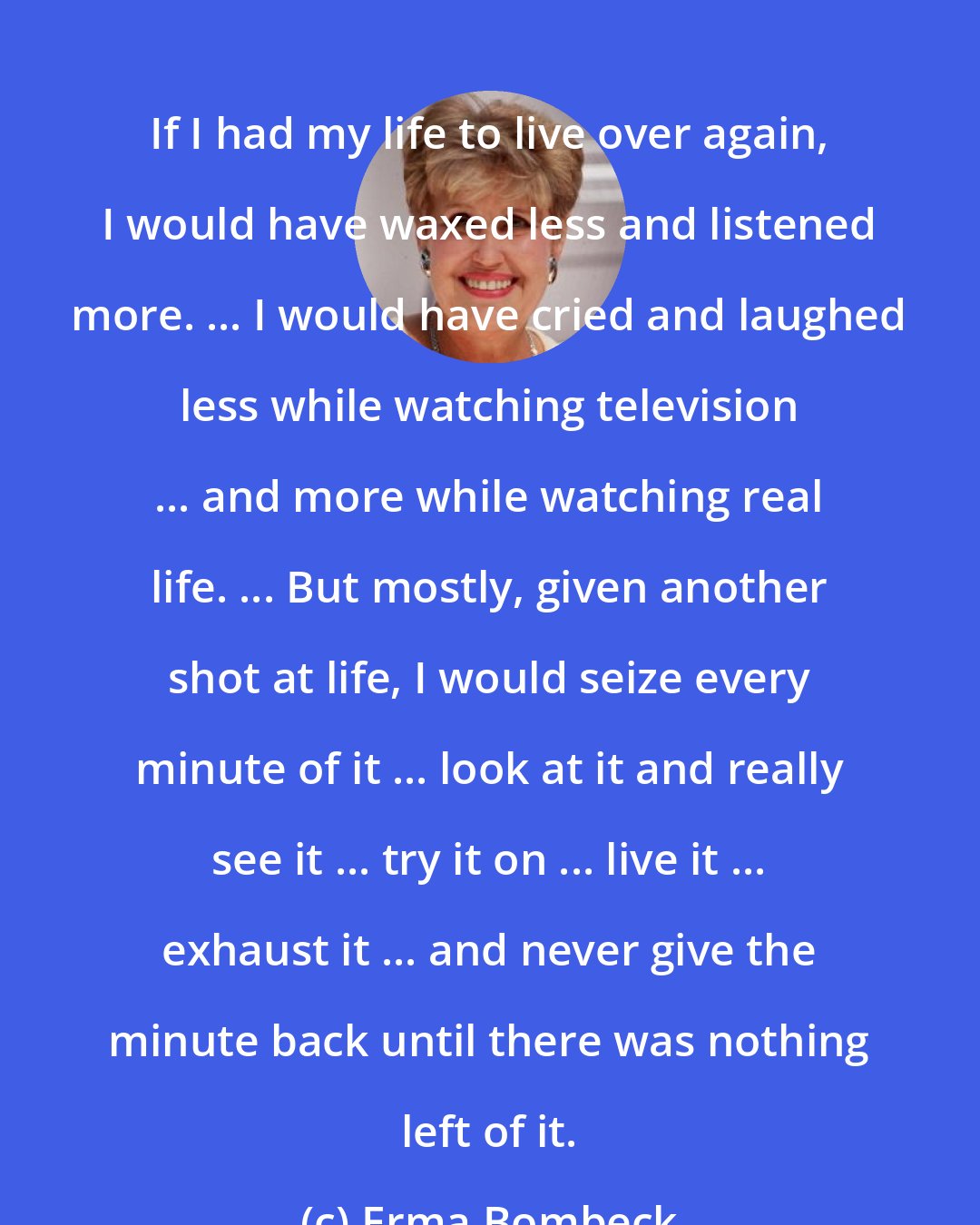 Erma Bombeck: If I had my life to live over again, I would have waxed less and listened more. ... I would have cried and laughed less while watching television ... and more while watching real life. ... But mostly, given another shot at life, I would seize every minute of it ... look at it and really see it ... try it on ... live it ... exhaust it ... and never give the minute back until there was nothing left of it.