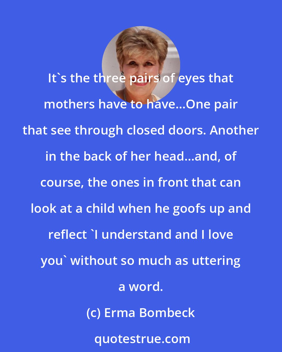 Erma Bombeck: It's the three pairs of eyes that mothers have to have...One pair that see through closed doors. Another in the back of her head...and, of course, the ones in front that can look at a child when he goofs up and reflect 'I understand and I love you' without so much as uttering a word.