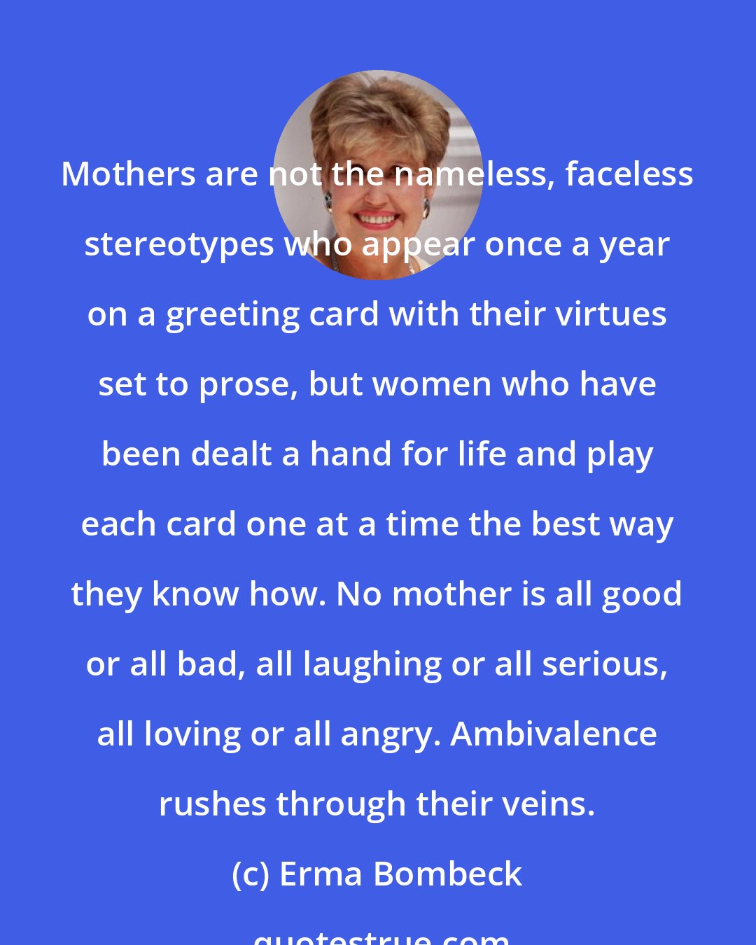 Erma Bombeck: Mothers are not the nameless, faceless stereotypes who appear once a year on a greeting card with their virtues set to prose, but women who have been dealt a hand for life and play each card one at a time the best way they know how. No mother is all good or all bad, all laughing or all serious, all loving or all angry. Ambivalence rushes through their veins.