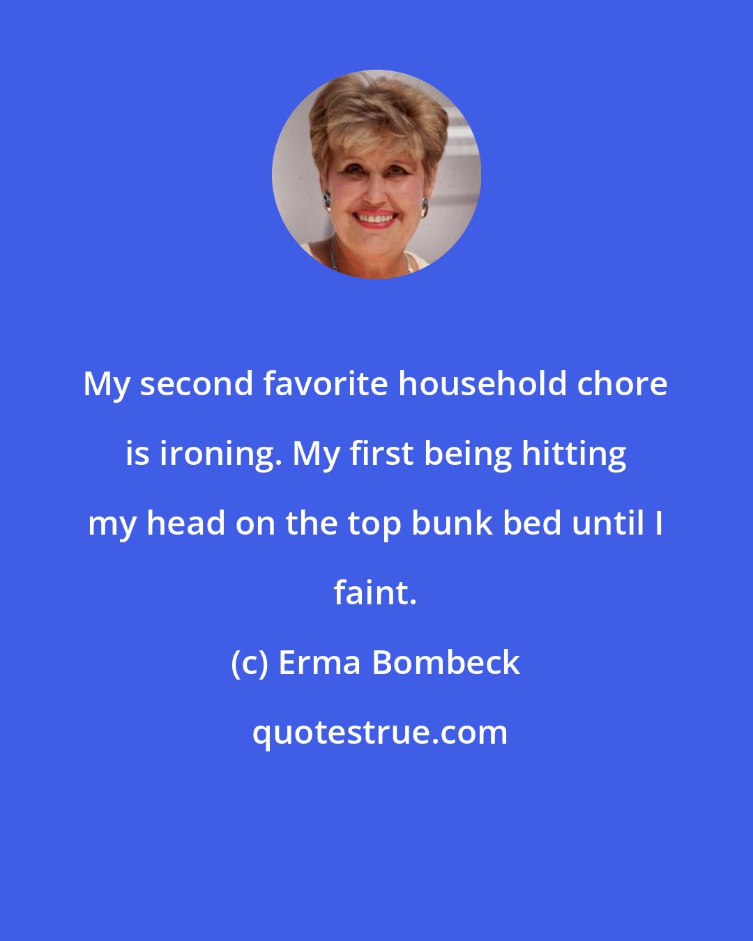 Erma Bombeck: My second favorite household chore is ironing. My first being hitting my head on the top bunk bed until I faint.