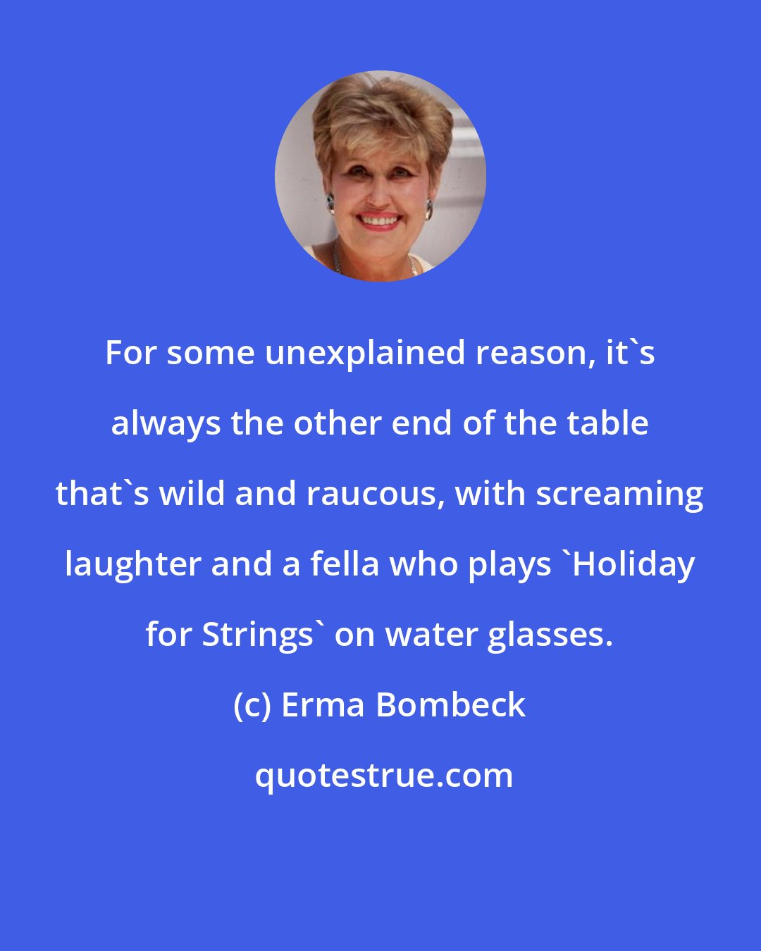 Erma Bombeck: For some unexplained reason, it's always the other end of the table that's wild and raucous, with screaming laughter and a fella who plays 'Holiday for Strings' on water glasses.