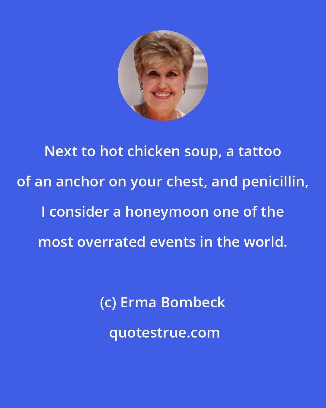 Erma Bombeck: Next to hot chicken soup, a tattoo of an anchor on your chest, and penicillin, I consider a honeymoon one of the most overrated events in the world.