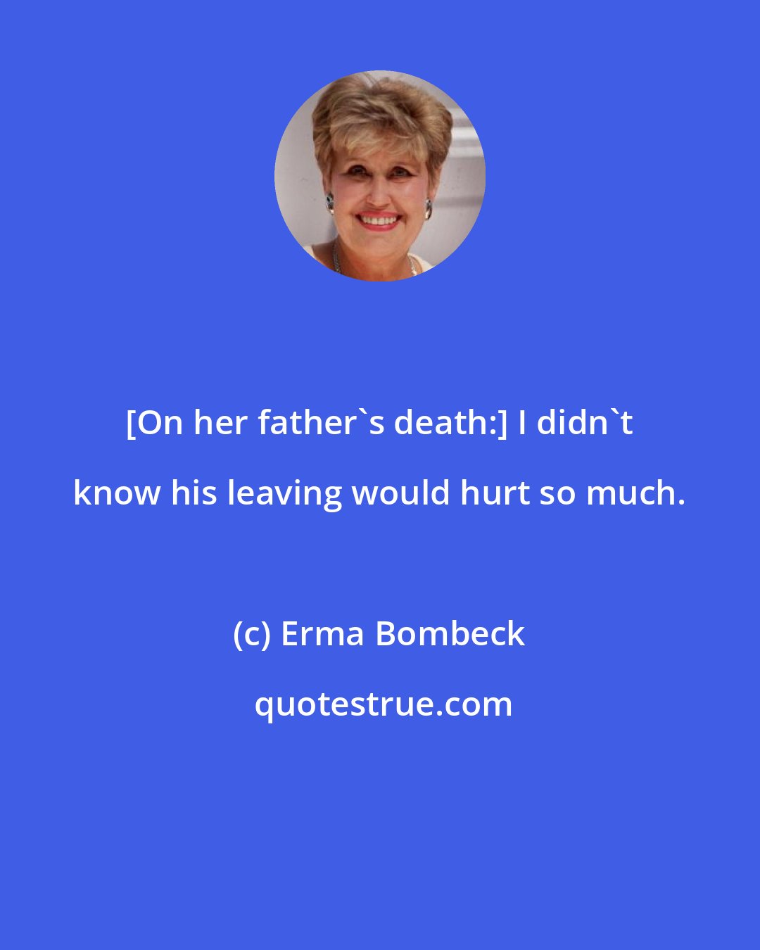 Erma Bombeck: [On her father's death:] I didn't know his leaving would hurt so much.