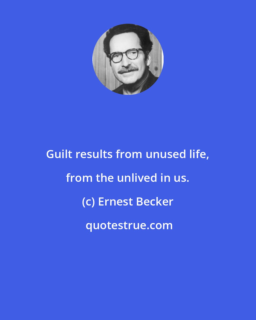 Ernest Becker: Guilt results from unused life, from the unlived in us.