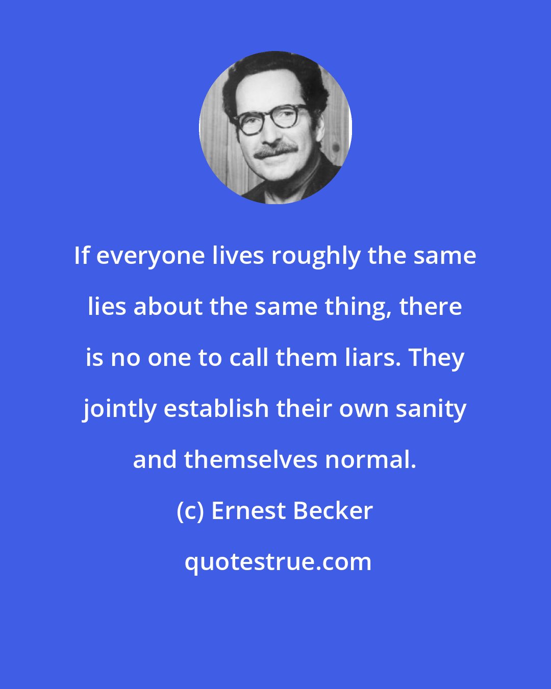 Ernest Becker: If everyone lives roughly the same lies about the same thing, there is no one to call them liars. They jointly establish their own sanity and themselves normal.