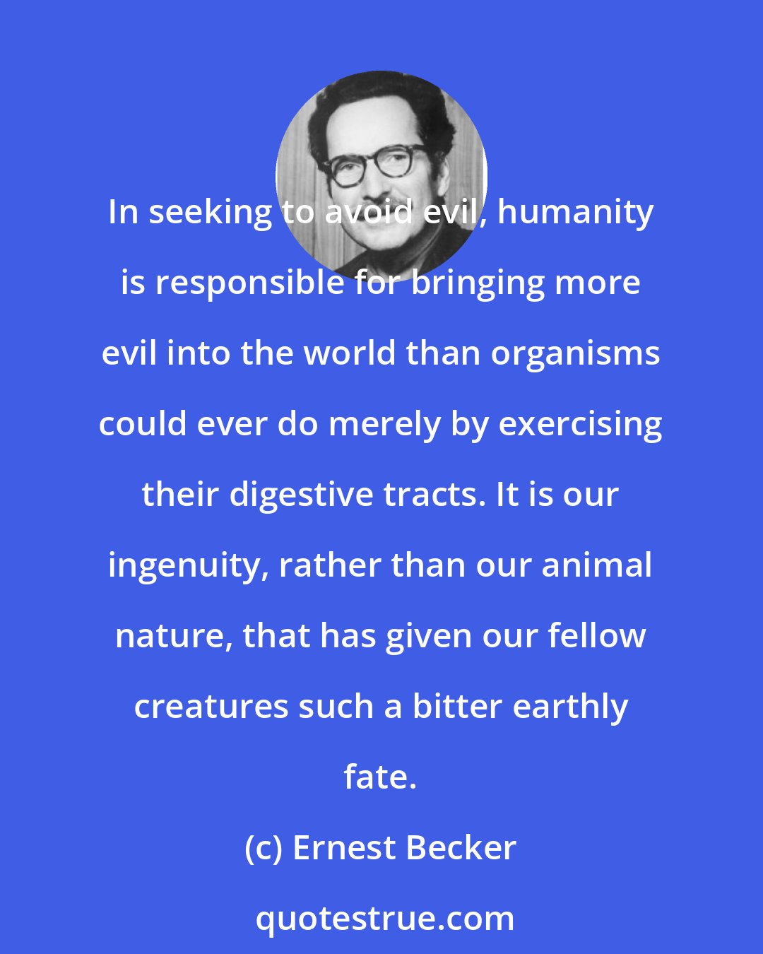 Ernest Becker: In seeking to avoid evil, humanity is responsible for bringing more evil into the world than organisms could ever do merely by exercising their digestive tracts. It is our ingenuity, rather than our animal nature, that has given our fellow creatures such a bitter earthly fate.