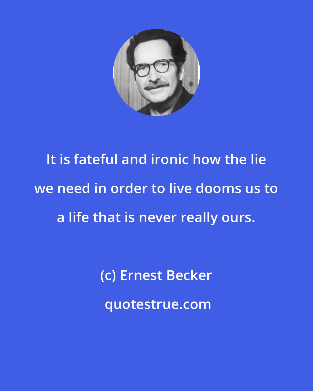 Ernest Becker: It is fateful and ironic how the lie we need in order to live dooms us to a life that is never really ours.