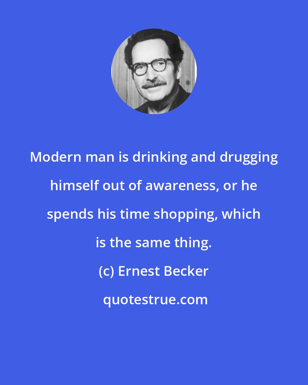 Ernest Becker: Modern man is drinking and drugging himself out of awareness, or he spends his time shopping, which is the same thing.