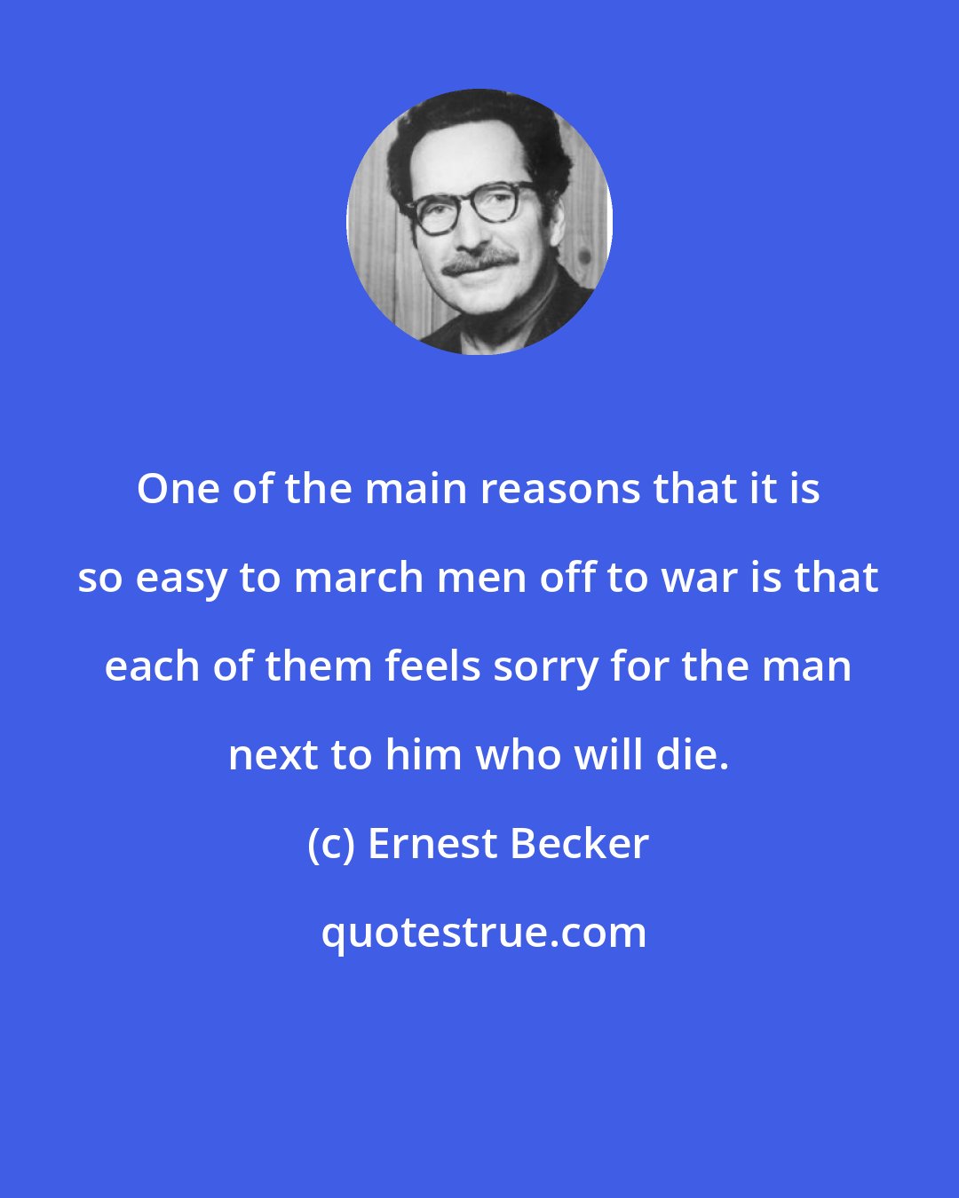Ernest Becker: One of the main reasons that it is so easy to march men off to war is that each of them feels sorry for the man next to him who will die.