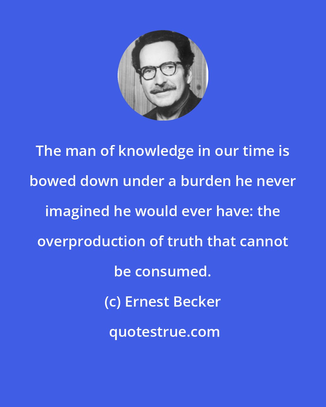 Ernest Becker: The man of knowledge in our time is bowed down under a burden he never imagined he would ever have: the overproduction of truth that cannot be consumed.