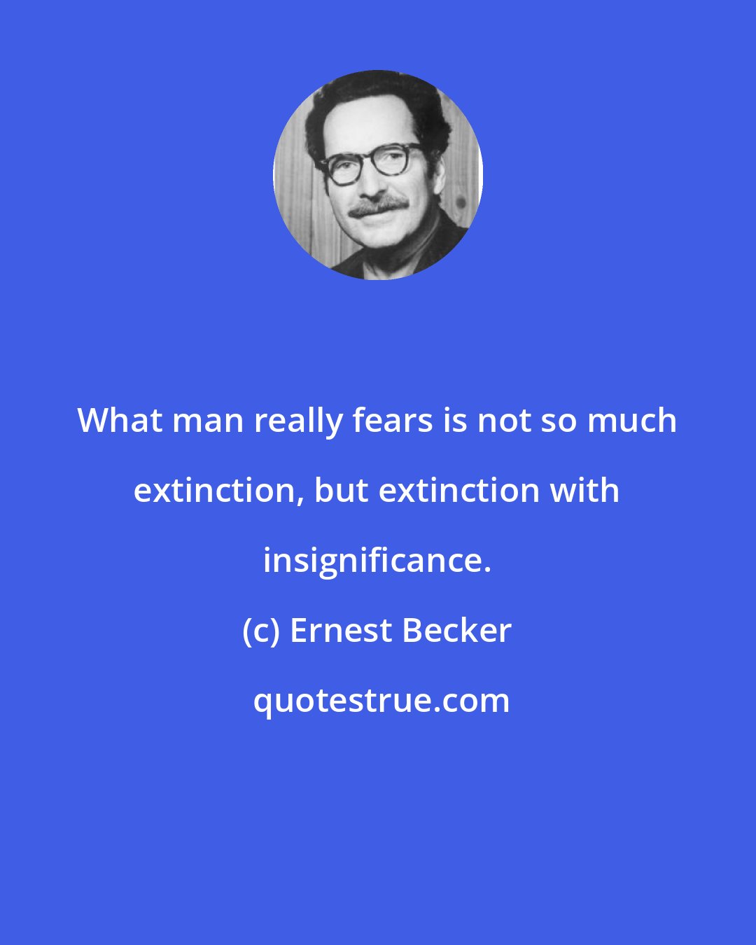 Ernest Becker: What man really fears is not so much extinction, but extinction with insignificance.