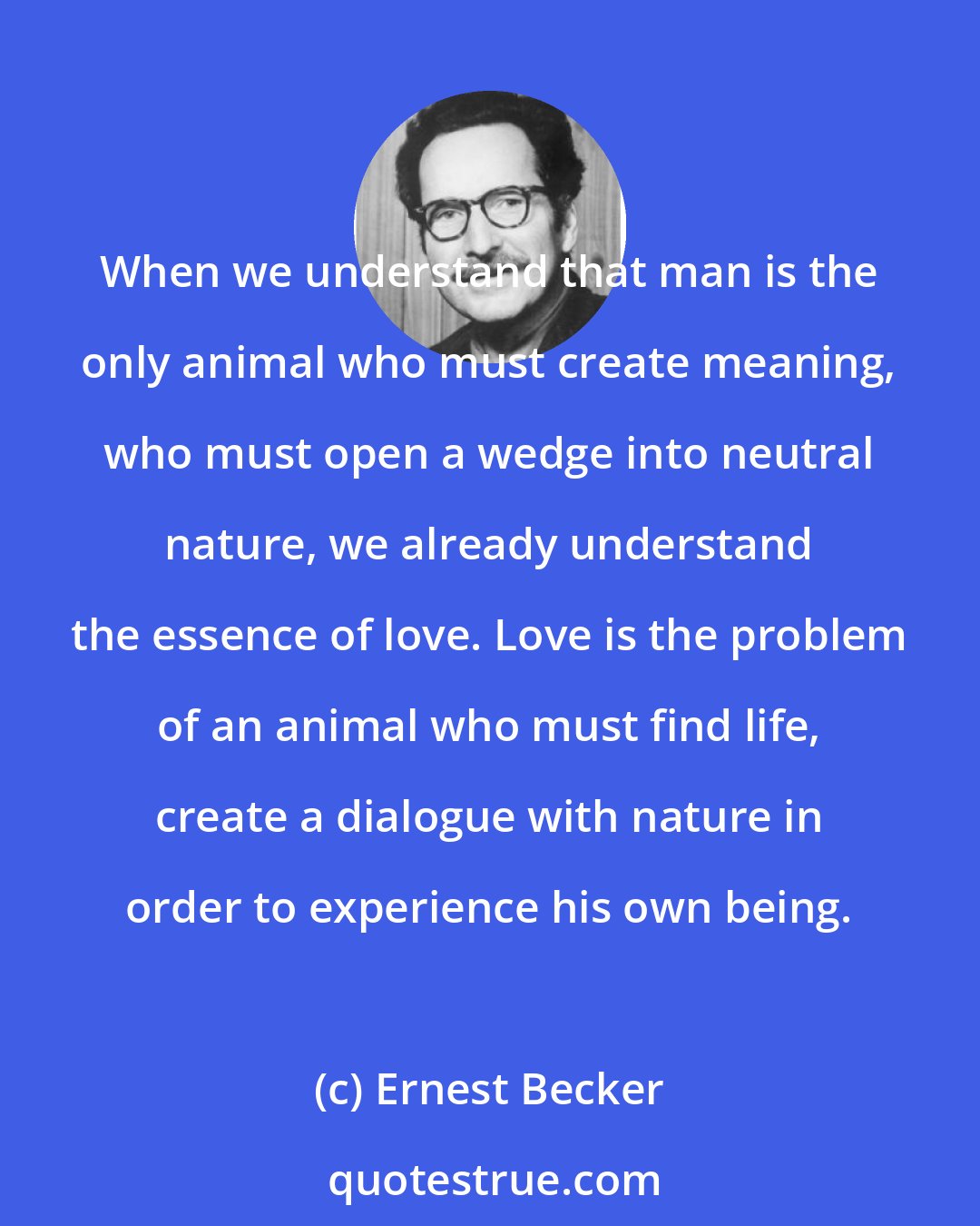 Ernest Becker: When we understand that man is the only animal who must create meaning, who must open a wedge into neutral nature, we already understand the essence of love. Love is the problem of an animal who must find life, create a dialogue with nature in order to experience his own being.