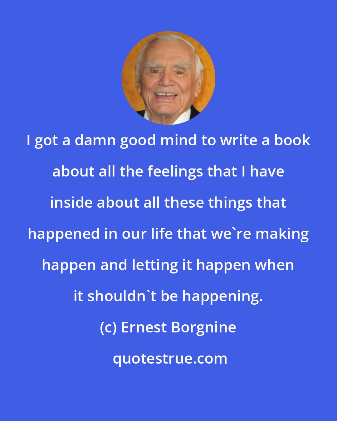 Ernest Borgnine: I got a damn good mind to write a book about all the feelings that I have inside about all these things that happened in our life that we're making happen and letting it happen when it shouldn't be happening.