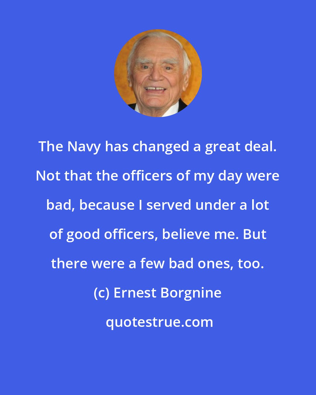 Ernest Borgnine: The Navy has changed a great deal. Not that the officers of my day were bad, because I served under a lot of good officers, believe me. But there were a few bad ones, too.