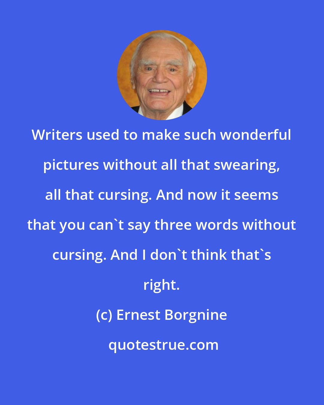 Ernest Borgnine: Writers used to make such wonderful pictures without all that swearing, all that cursing. And now it seems that you can't say three words without cursing. And I don't think that's right.