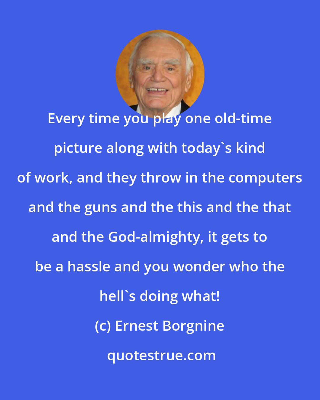 Ernest Borgnine: Every time you play one old-time picture along with today's kind of work, and they throw in the computers and the guns and the this and the that and the God-almighty, it gets to be a hassle and you wonder who the hell's doing what!
