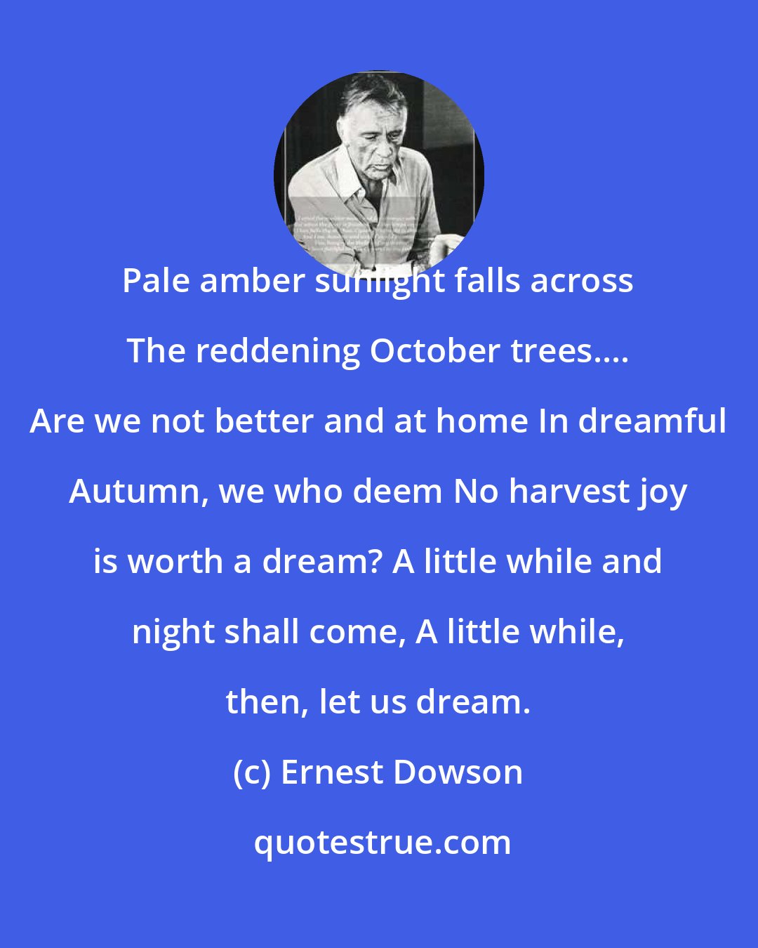 Ernest Dowson: Pale amber sunlight falls across The reddening October trees.... Are we not better and at home In dreamful Autumn, we who deem No harvest joy is worth a dream? A little while and night shall come, A little while, then, let us dream.