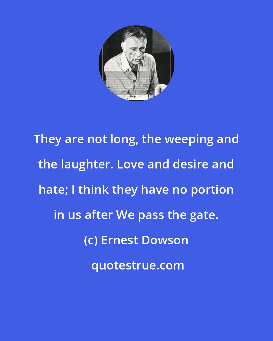 Ernest Dowson: They are not long, the weeping and the laughter. Love and desire and hate; I think they have no portion in us after We pass the gate.