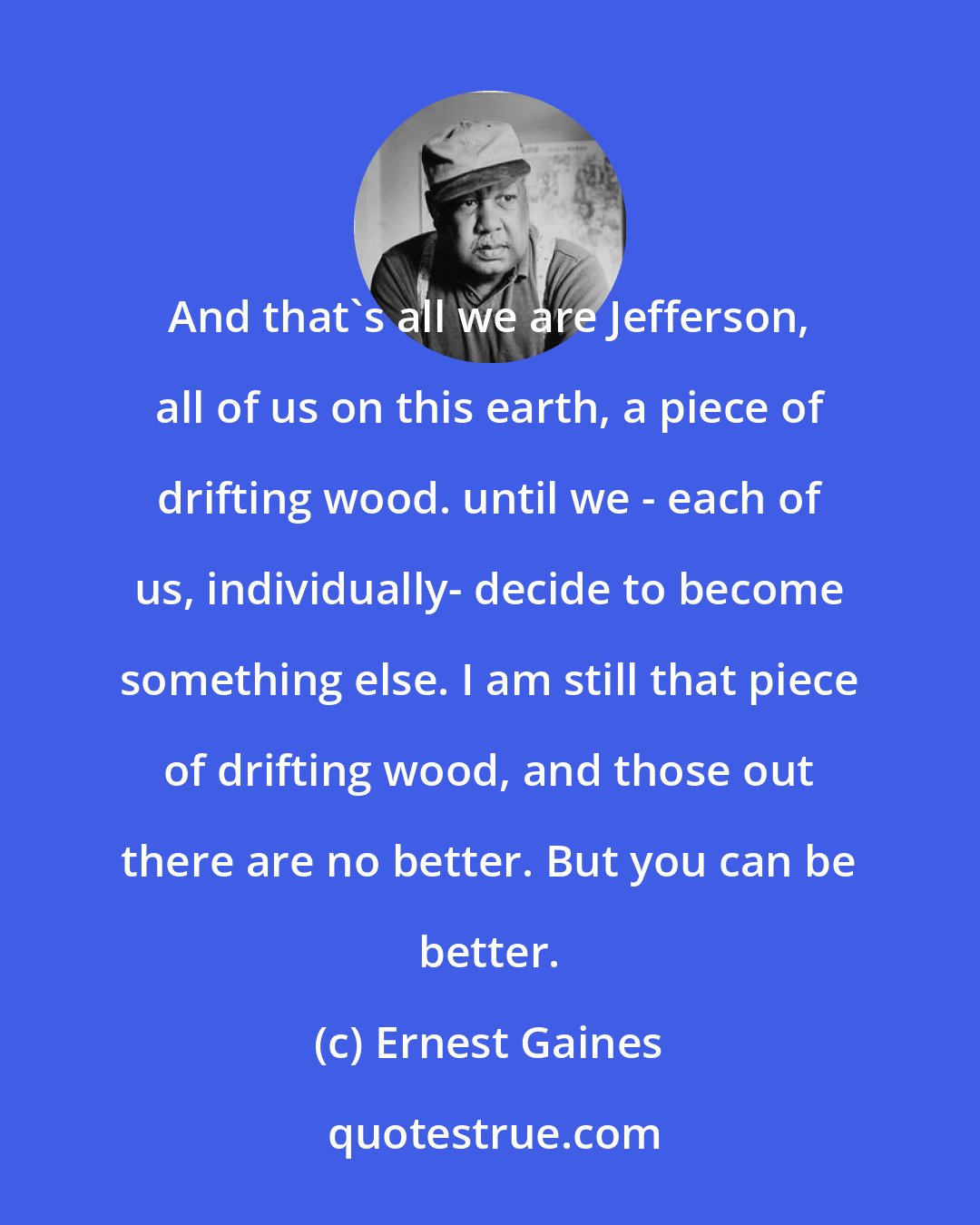 Ernest Gaines: And that's all we are Jefferson, all of us on this earth, a piece of drifting wood. until we - each of us, individually- decide to become something else. I am still that piece of drifting wood, and those out there are no better. But you can be better.