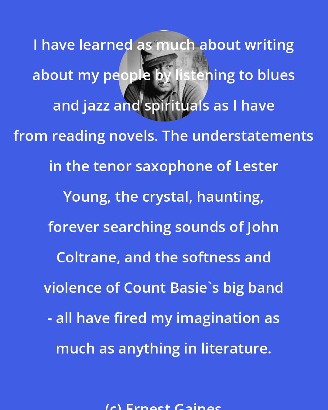 Ernest Gaines: I have learned as much about writing about my people by listening to blues and jazz and spirituals as I have from reading novels. The understatements in the tenor saxophone of Lester Young, the crystal, haunting, forever searching sounds of John Coltrane, and the softness and violence of Count Basie's big band - all have fired my imagination as much as anything in literature.