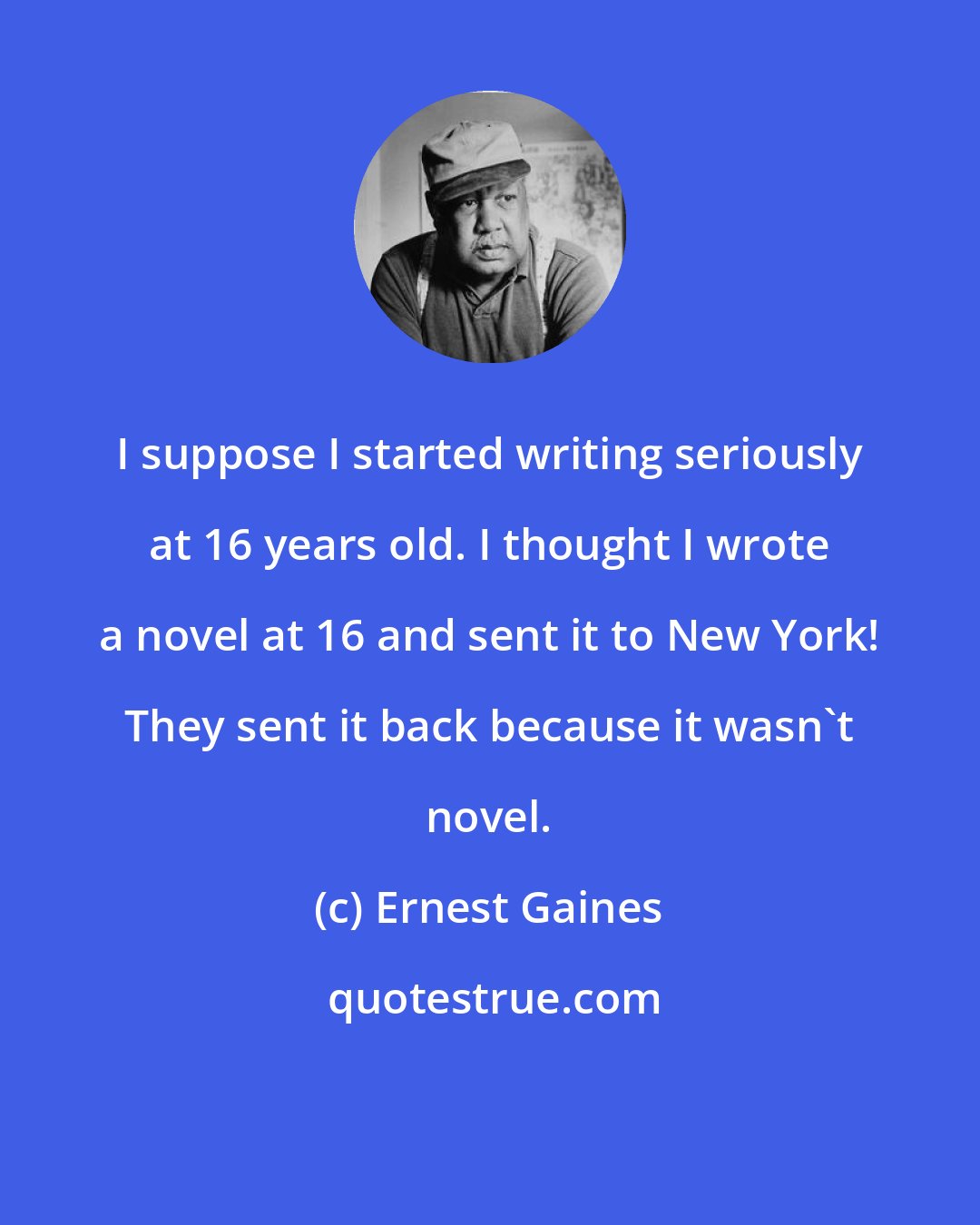 Ernest Gaines: I suppose I started writing seriously at 16 years old. I thought I wrote a novel at 16 and sent it to New York! They sent it back because it wasn't novel.