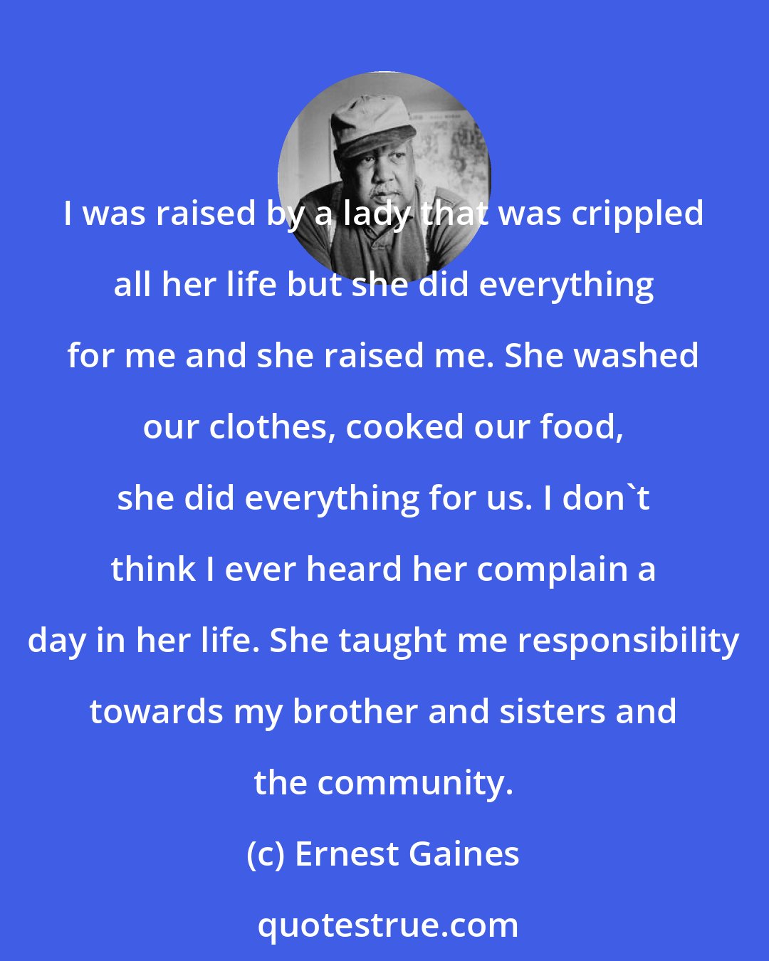 Ernest Gaines: I was raised by a lady that was crippled all her life but she did everything for me and she raised me. She washed our clothes, cooked our food, she did everything for us. I don't think I ever heard her complain a day in her life. She taught me responsibility towards my brother and sisters and the community.