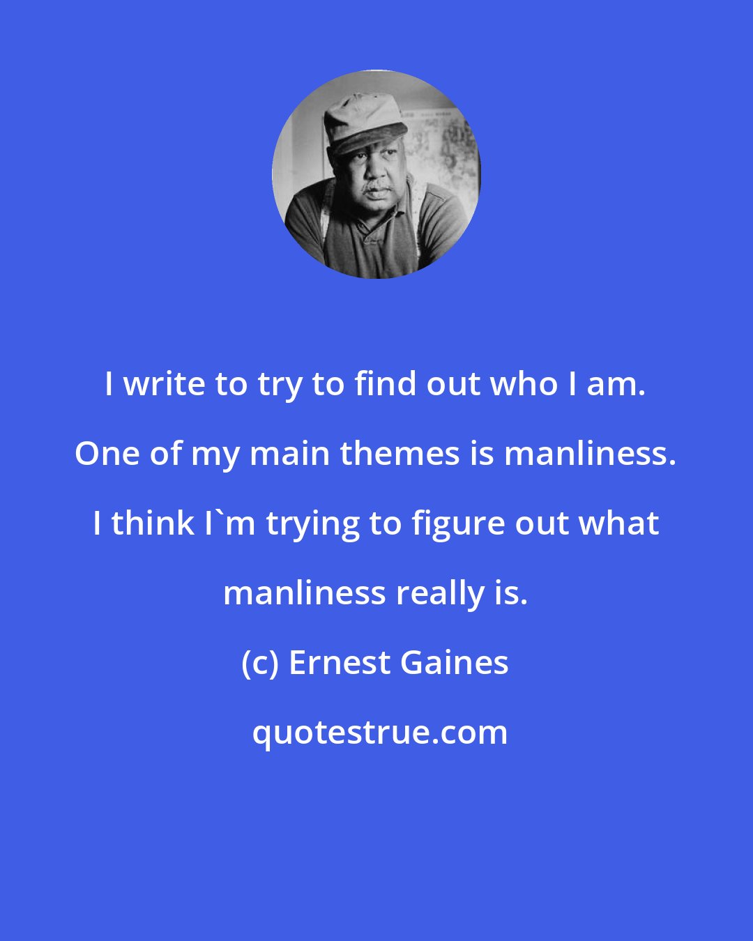 Ernest Gaines: I write to try to find out who I am. One of my main themes is manliness. I think I'm trying to figure out what manliness really is.