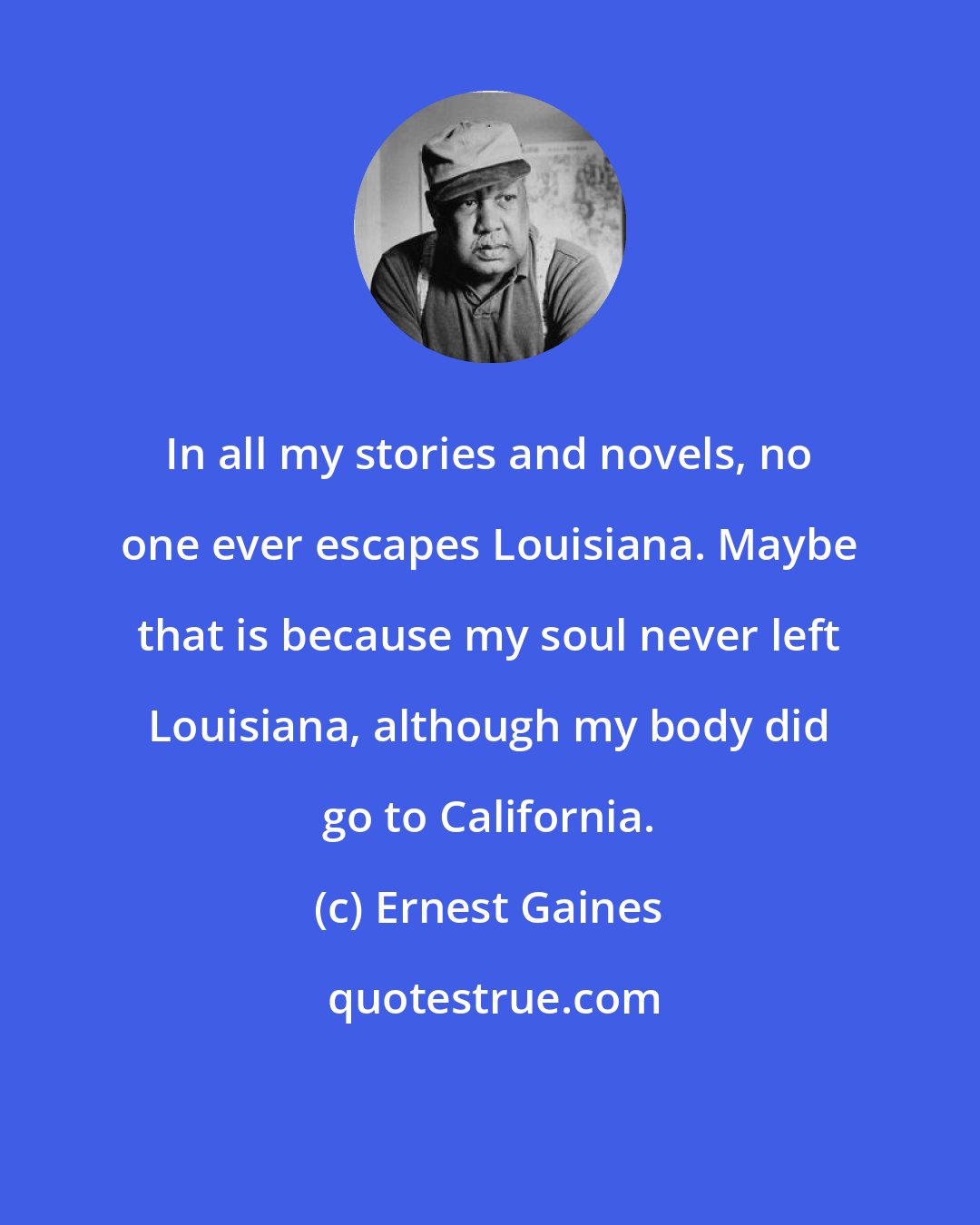 Ernest Gaines: In all my stories and novels, no one ever escapes Louisiana. Maybe that is because my soul never left Louisiana, although my body did go to California.