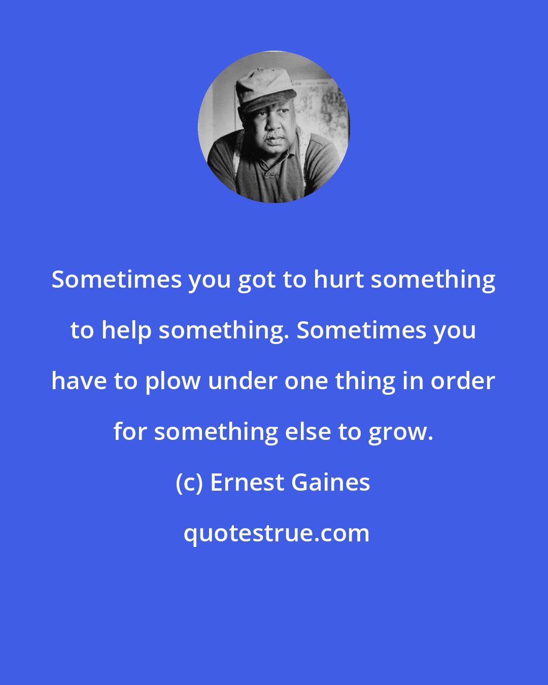 Ernest Gaines: Sometimes you got to hurt something to help something. Sometimes you have to plow under one thing in order for something else to grow.