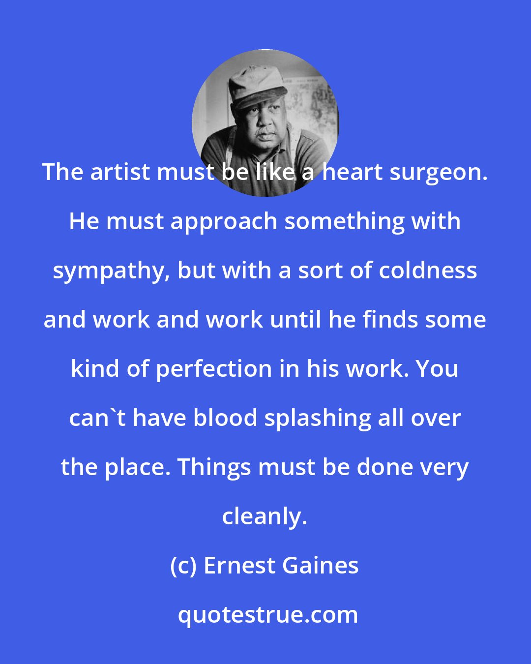 Ernest Gaines: The artist must be like a heart surgeon. He must approach something with sympathy, but with a sort of coldness and work and work until he finds some kind of perfection in his work. You can't have blood splashing all over the place. Things must be done very cleanly.