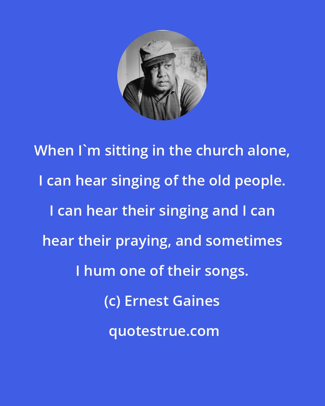 Ernest Gaines: When I'm sitting in the church alone, I can hear singing of the old people. I can hear their singing and I can hear their praying, and sometimes I hum one of their songs.