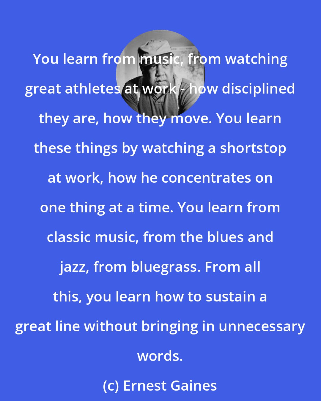 Ernest Gaines: You learn from music, from watching great athletes at work - how disciplined they are, how they move. You learn these things by watching a shortstop at work, how he concentrates on one thing at a time. You learn from classic music, from the blues and jazz, from bluegrass. From all this, you learn how to sustain a great line without bringing in unnecessary words.