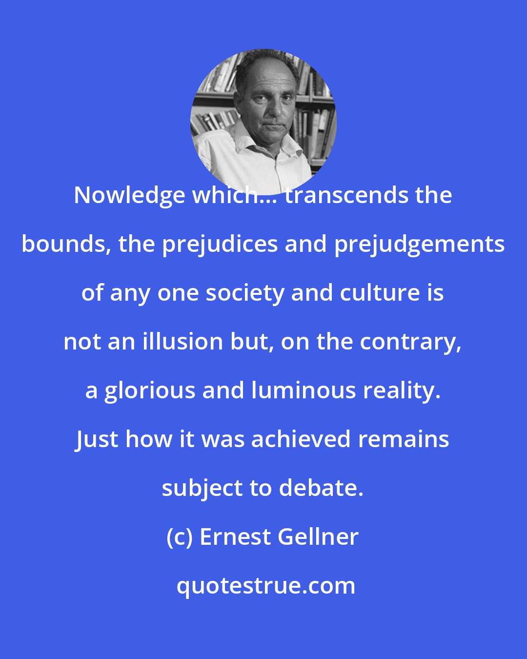 Ernest Gellner: Nowledge which... transcends the bounds, the prejudices and prejudgements of any one society and culture is not an illusion but, on the contrary, a glorious and luminous reality. Just how it was achieved remains subject to debate.