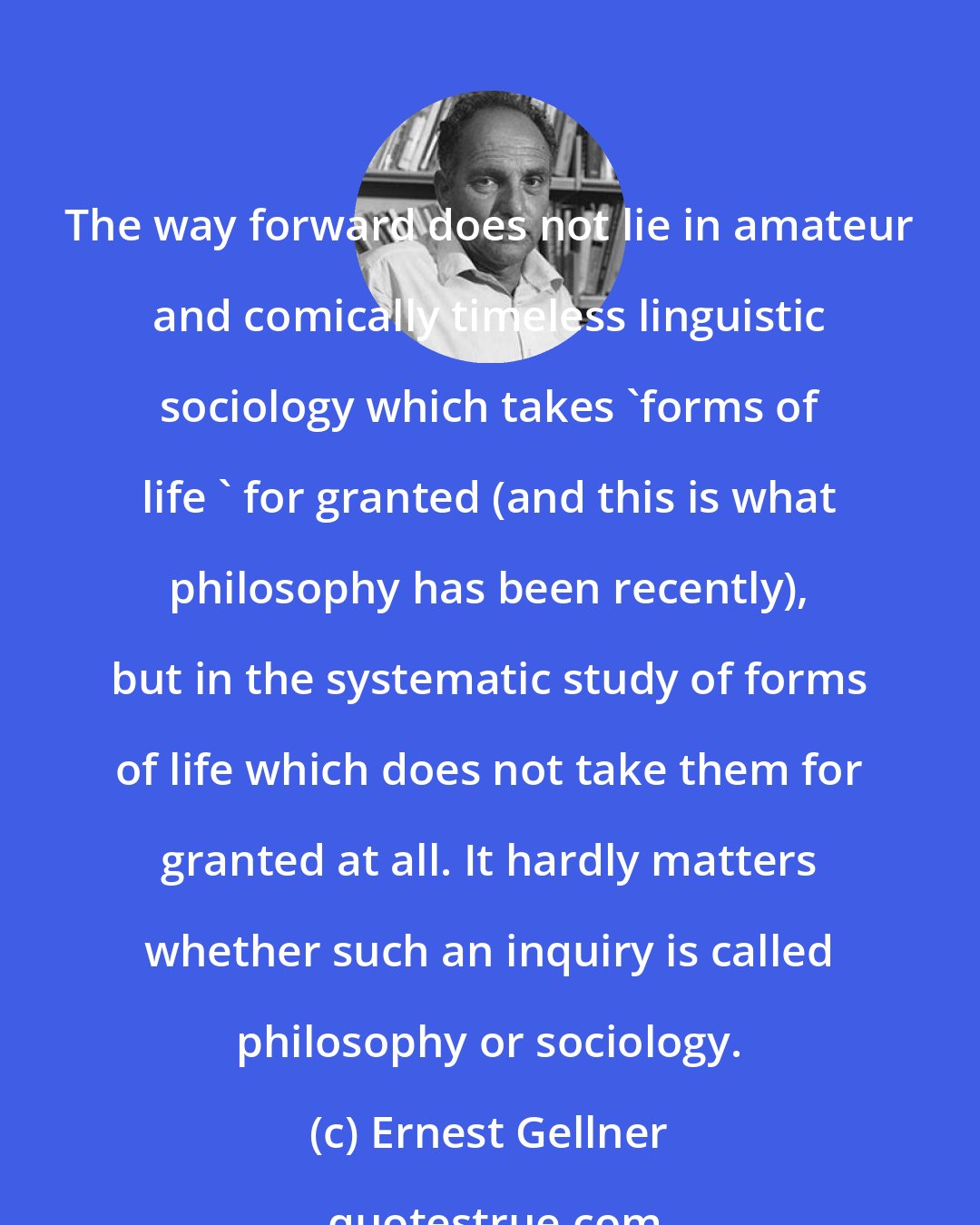 Ernest Gellner: The way forward does not lie in amateur and comically timeless linguistic sociology which takes 'forms of life ' for granted (and this is what philosophy has been recently), but in the systematic study of forms of life which does not take them for granted at all. It hardly matters whether such an inquiry is called philosophy or sociology.
