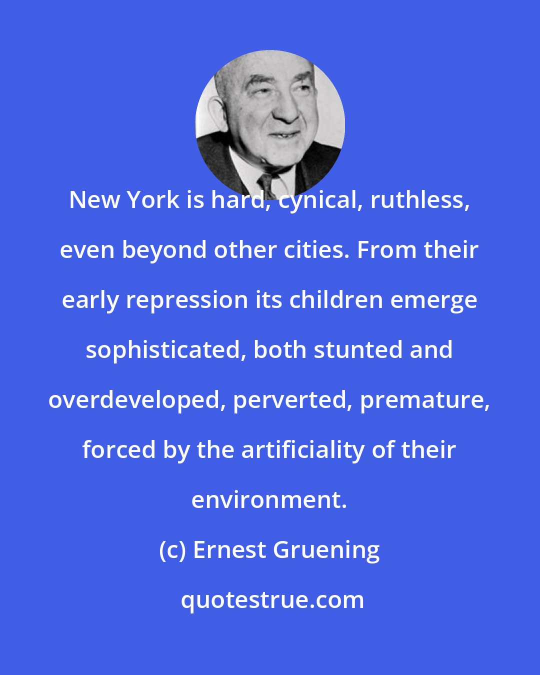 Ernest Gruening: New York is hard, cynical, ruthless, even beyond other cities. From their early repression its children emerge sophisticated, both stunted and overdeveloped, perverted, premature, forced by the artificiality of their environment.