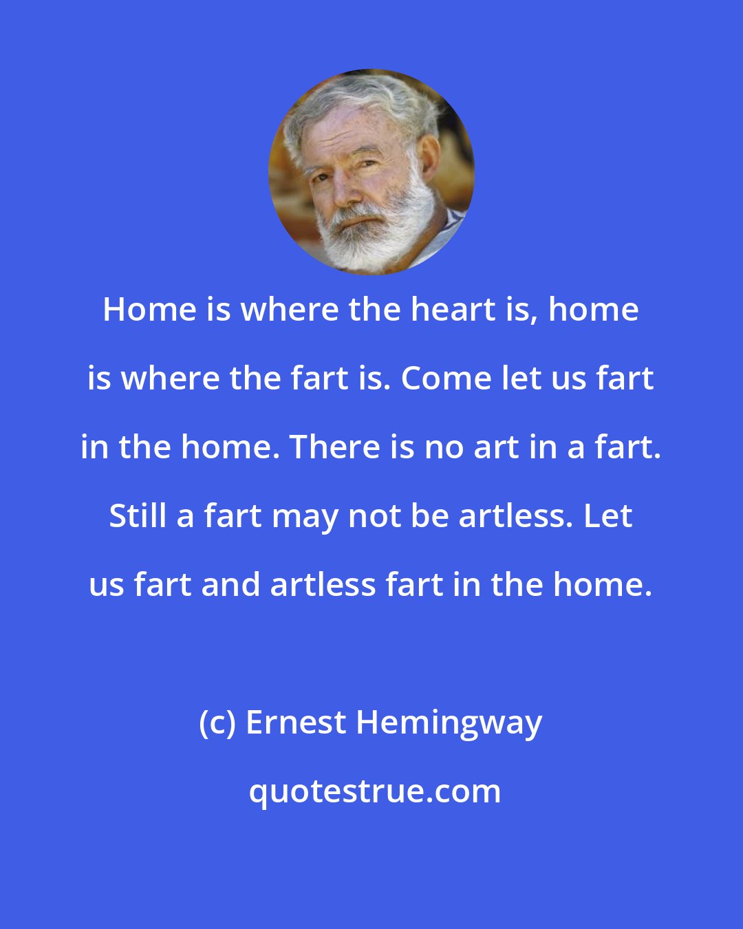 Ernest Hemingway: Home is where the heart is, home is where the fart is. Come let us fart in the home. There is no art in a fart. Still a fart may not be artless. Let us fart and artless fart in the home.