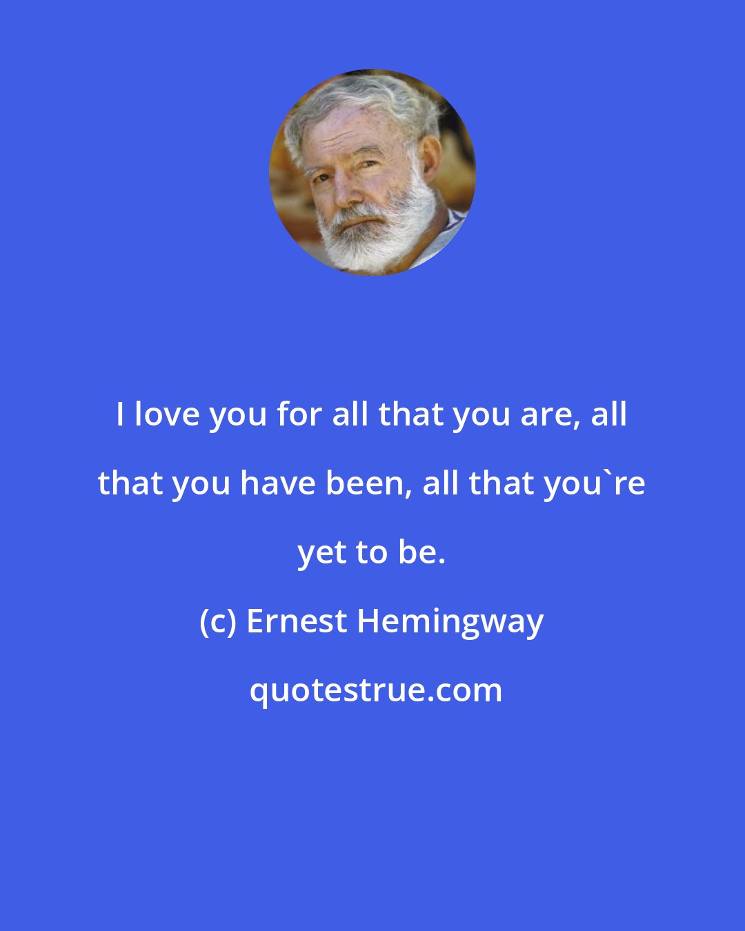 Ernest Hemingway: I love you for all that you are, all that you have been, all that you're yet to be.