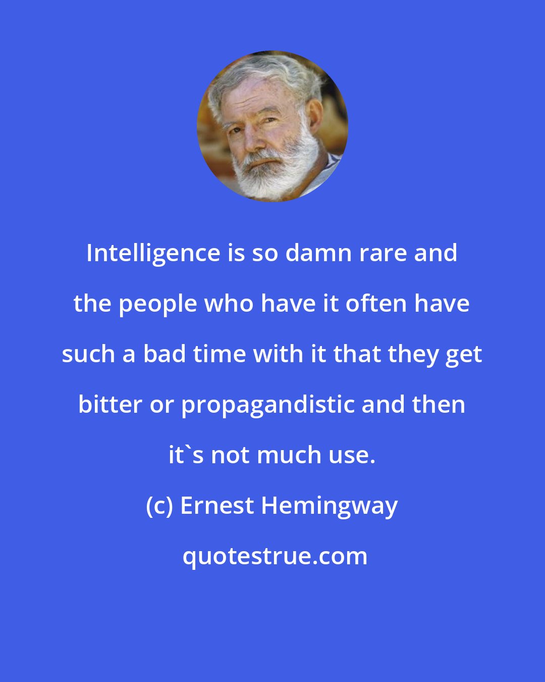 Ernest Hemingway: Intelligence is so damn rare and the people who have it often have such a bad time with it that they get bitter or propagandistic and then it's not much use.