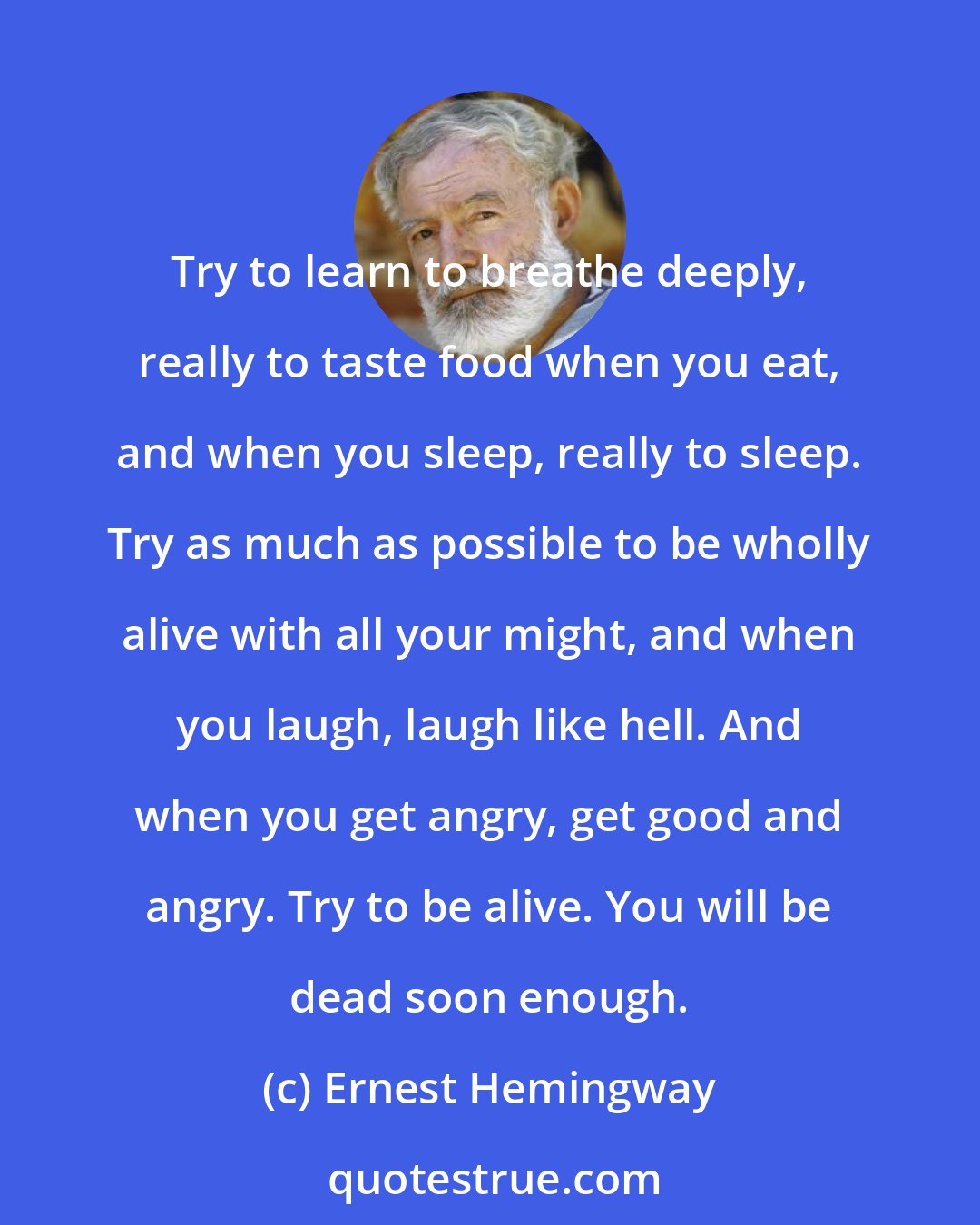 Ernest Hemingway: Try to learn to breathe deeply, really to taste food when you eat, and when you sleep, really to sleep. Try as much as possible to be wholly alive with all your might, and when you laugh, laugh like hell. And when you get angry, get good and angry. Try to be alive. You will be dead soon enough.